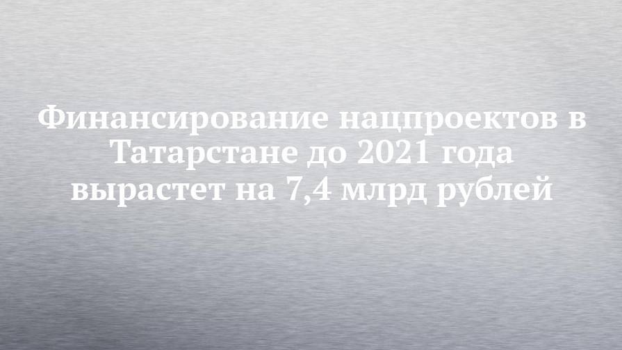 Фарид Абдулганиев - Финансирование нацпроектов в Татарстане до 2021 года вырастет на 7,4 млрд рублей - chelny-izvest.ru - респ. Татарстан