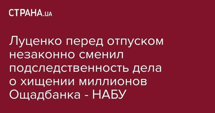 Юрий Луценко - Луценко перед отпуском незаконно сменил подследственность дела о хищении миллионов Ощадбанка - НАБУ - strana.ua - Украина