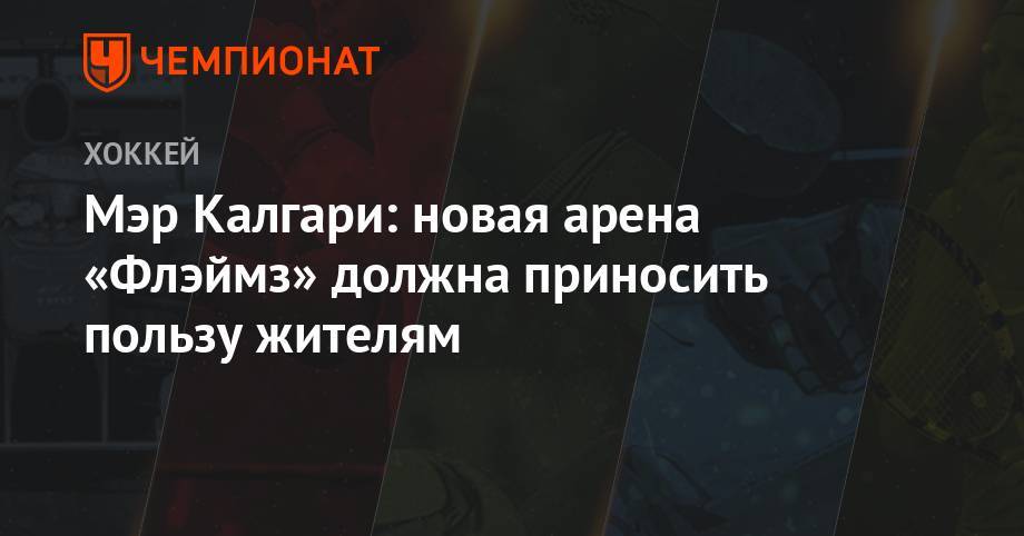 Мэр Калгари: новая арена «Флэймз» должна приносить пользу жителям - championat.com