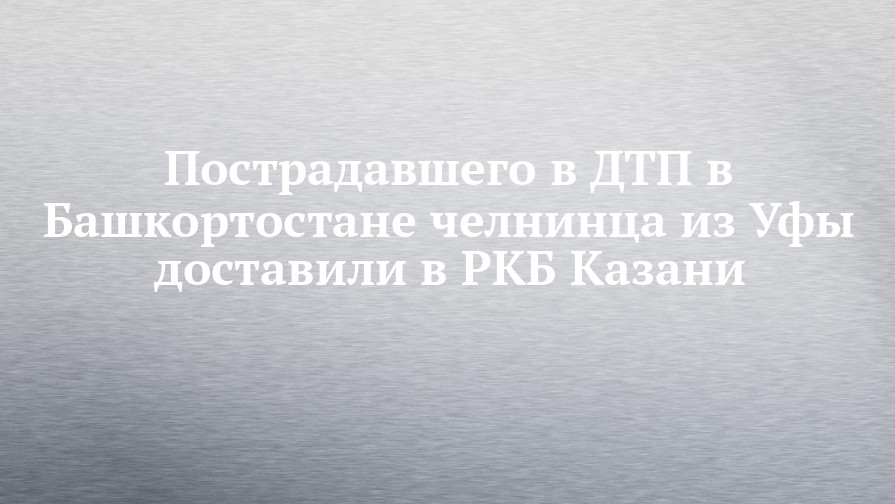 Пострадавшего в ДТП в Башкортостане челнинца из Уфы доставили в РКБ Казани - chelny-izvest.ru - Уфа - Набережные Челны - Казань