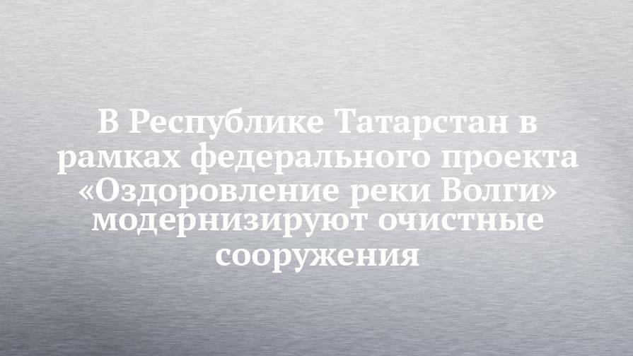 В Республике Татарстан в рамках федерального проекта «Оздоровление реки Волги» модернизируют очистные сооружения - chelny-izvest.ru - Россия - респ. Татарстан - Казань - Заинск