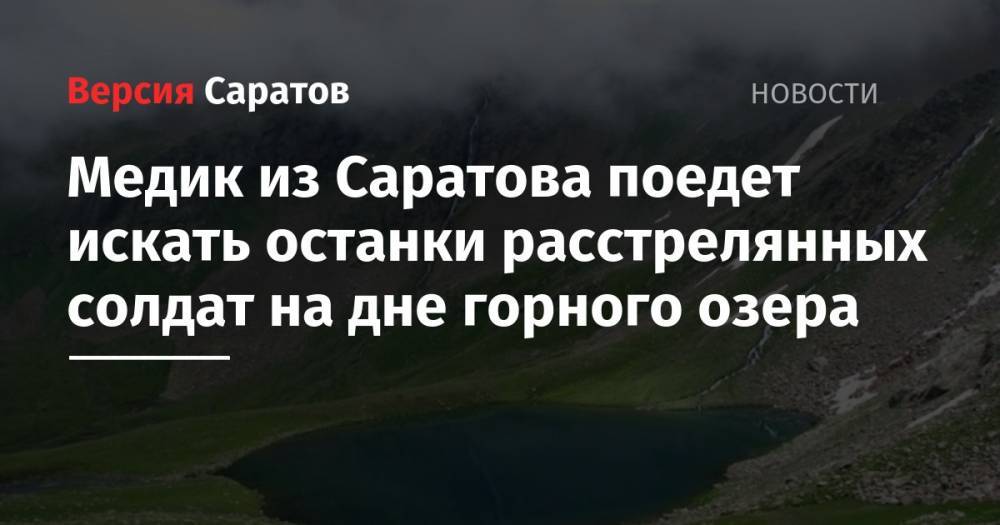 Медик из Саратова поедет искать останки расстрелянных солдат на дне горного озера - nversia.ru - Краснодарский край - респ. Адыгея - Саратова - респ. Карачаево-Черкесия