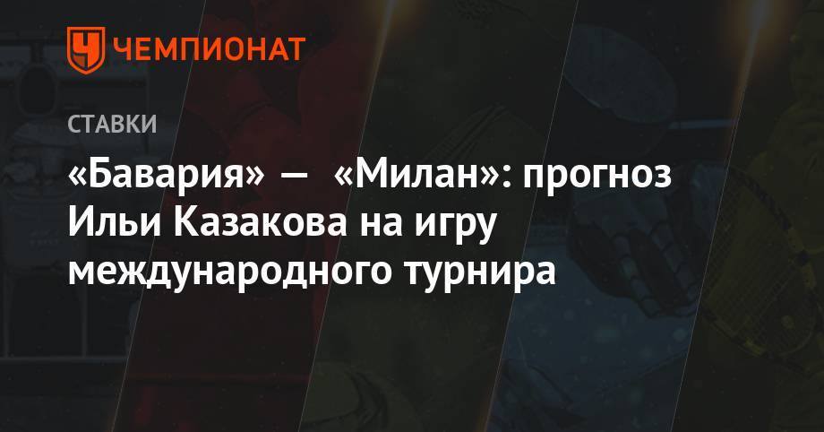 Илья Казаков - «Бавария» — «Милан»: прогноз Ильи Казакова на игру международного турнира - championat.com - США