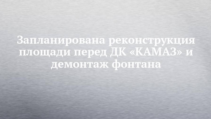 Наиль Магдеев - Запланирована реконструкция площади перед ДК «КАМАЗ» и демонтаж фонтана - chelny-izvest.ru - Набережные Челны