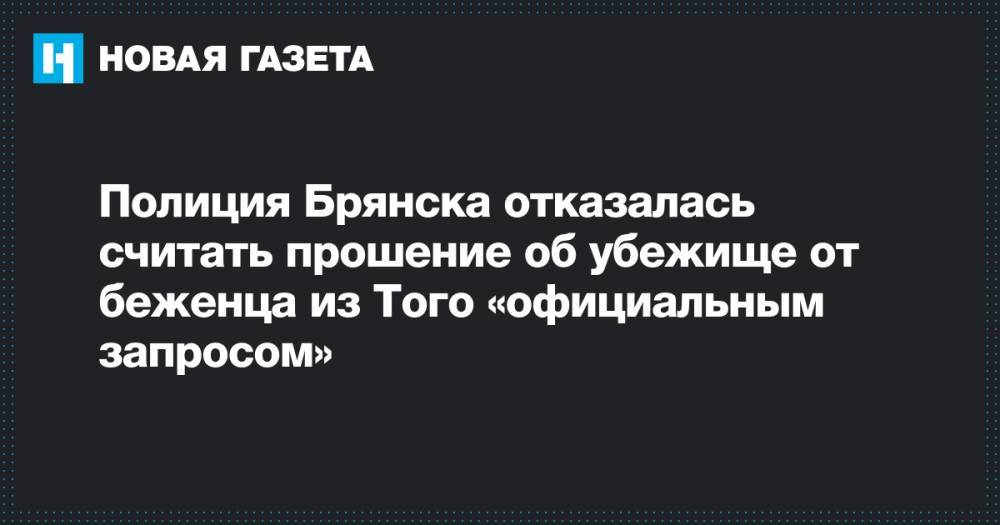 Полиция Брянска отказалась считать прошение об убежище от беженца из Того «официальным запросом» - novayagazeta.ru - Россия - Белоруссия - Брянск - Того - Брянская обл.