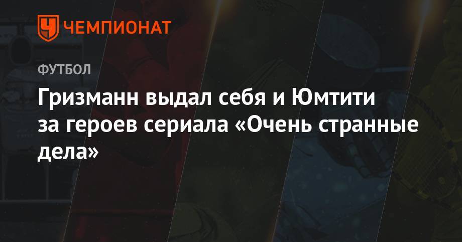 Антуан Гризманн - Гризманн выдал себя и Юмтити за героев сериала «Очень странные дела» - championat.com - Франция - Бангладеш