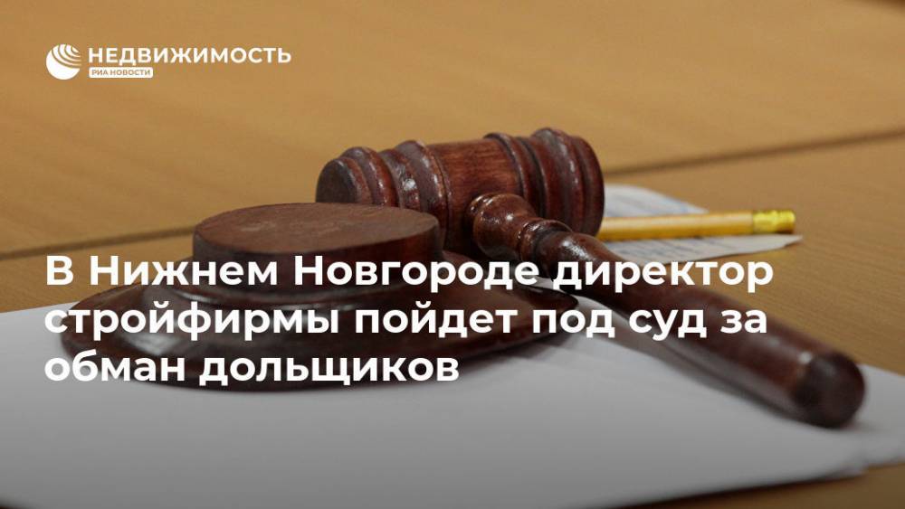 В Нижнем Новгороде директор стройфирмы пойдет под суд за обман дольщиков - realty.ria.ru - Россия - Нижегородская обл. - Нижний Новгород - Нижний Новгород - Строительство