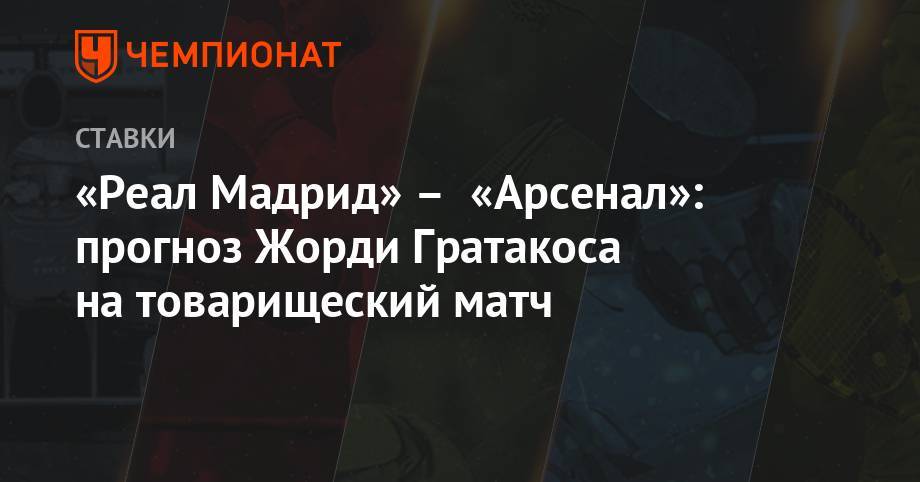 «Реал Мадрид» – «Арсенал»: прогноз Жорди Гратакоса на товарищеский матч - championat.com - Англия - Мадрид
