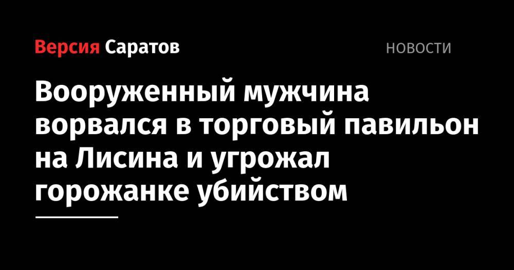 Вооруженный мужчина ворвался в торговый павильон на Лисина и угрожал горожанке убийством - nversia.ru - Россия - Саратовская обл. - Саратов
