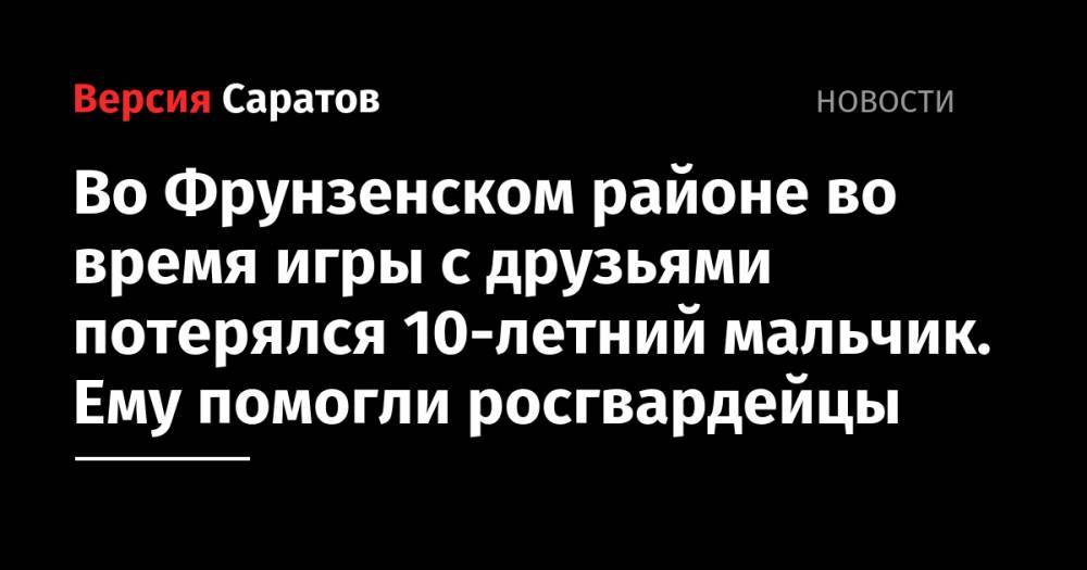 Валерий Радаев - Михаил Исаев - Сергей Наумов - Во Фрунзенском районе во время игры с друзьями потерялся 10-летний мальчик. Ему помогли росгвардейцы - nversia.ru - Саратовская обл. - Саратов - район Заводский - район Фрунзенский, Саратов