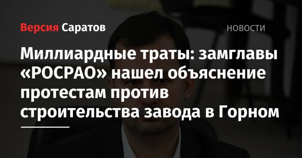 Миллиардные траты: замглавы «РОСРАО» нашел объяснение протестам против строительства завода в Горном - nversia.ru - Россия - Саратов
