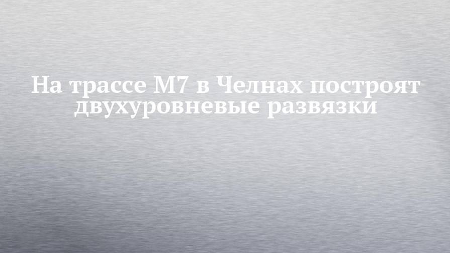 Наиль Магдеев - На трассе М7 в Челнах построят двухуровневые развязки - chelny-izvest.ru