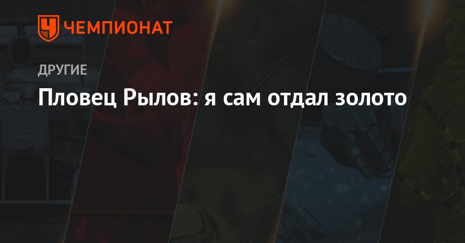 Евгений Рылов - Пловец Рылов: я сам отдал золото - championat.com - Россия - Китай - Южная Корея - Австралия