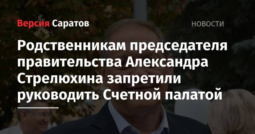 Александр Стрелюхин - Родственникам председателя правительства Александра Стрелюхина запретили руководить Счетной палатой - nversia.ru - Саратовская обл.