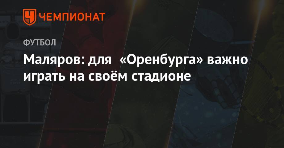 Маляров: для «Оренбурга» важно играть на своём стадионе - championat.com - Оренбург - Оренбургская обл.