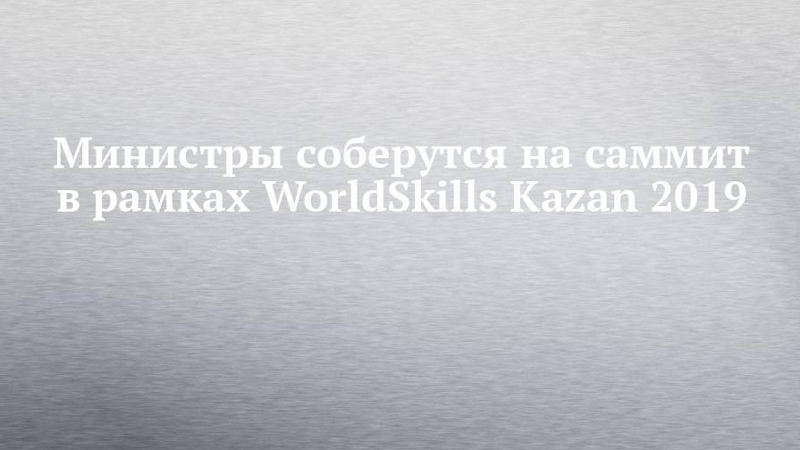 Министры соберутся на саммит в рамках WorldSkills Kazan 2019 - chelny-izvest.ru - респ. Татарстан - Париж - Казань - Kazan - Сан-Паулу