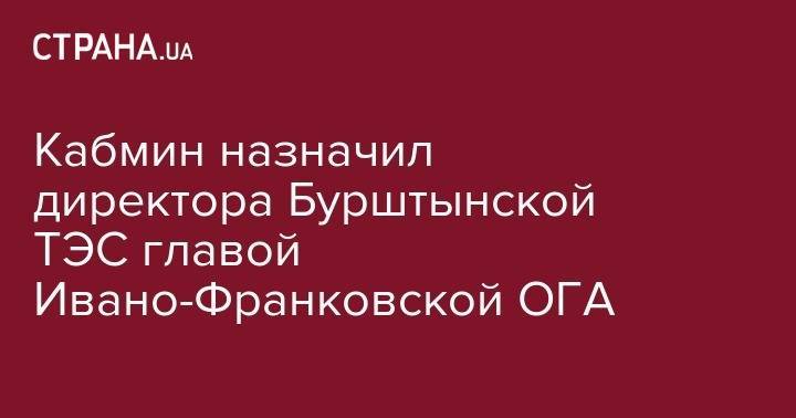 Денис Шмигаль - Кабмин назначил директора Бурштынской ТЭС главой Ивано-Франковской ОГА - strana.ua - Украина - Львов - Ивано-Франковск - Львовская обл.