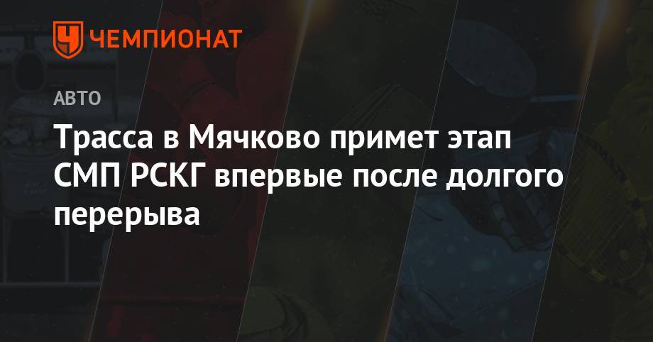 Трасса в Мячково примет этап СМП РСКГ впервые после долгого перерыва - championat.com - Москва - Россия - р-н Раменский