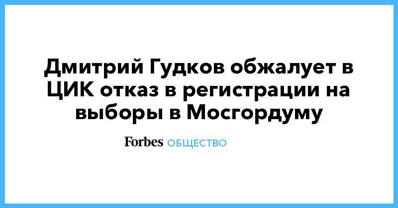 Дмитрий Гудков - Дмитрий Гудков обжалует в ЦИК отказ в регистрации на выборы в Мосгордуму - forbes.ru - Москва