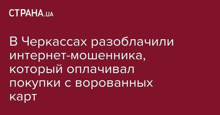 В Черкассах разоблачили интернет-мошенника, который оплачивал покупки с ворованных карт - strana.ua - Украина - Черкассы