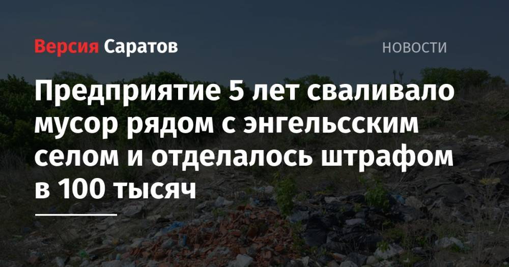 Предприятие 5 лет сваливало мусор рядом с энгельсским селом и отделалось штрафом в 100 тысяч - nversia.ru - Россия - район Энгельсский - с. Ленинское