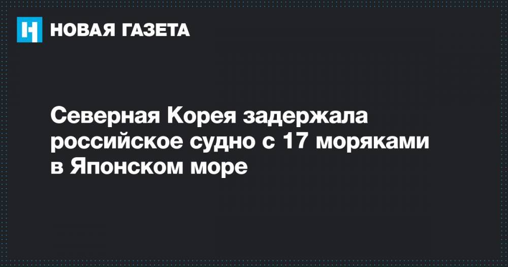 Северная Корея задержала российское судно с 17 моряками в Японском море - novayagazeta.ru - Россия - Южная Корея - КНДР - Владивосток