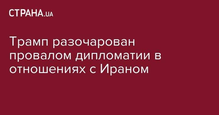 Дональд Трамп - Трамп разочарован провалом дипломатии в отношениях с Ираном - strana.ua - США - Иран - Тегеран