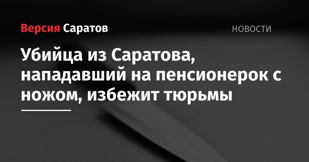 Невменяемый убийца из Саратова, нападавший на пенсионерок с ножом, избежит тюрьмы - nversia.ru - Саратов