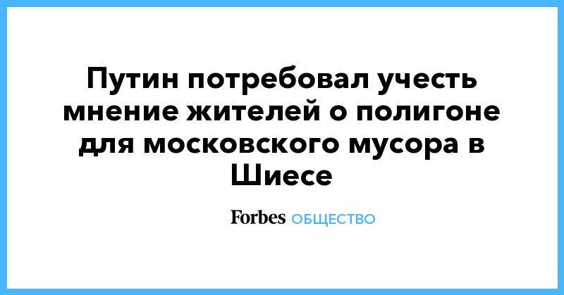 Владимир Путин - Сергей Собянин - Игорь Орлов - Путин потребовал учесть мнение жителей о полигоне для московского мусора в Шиесе - forbes.ru - Москва - Архангельская обл.