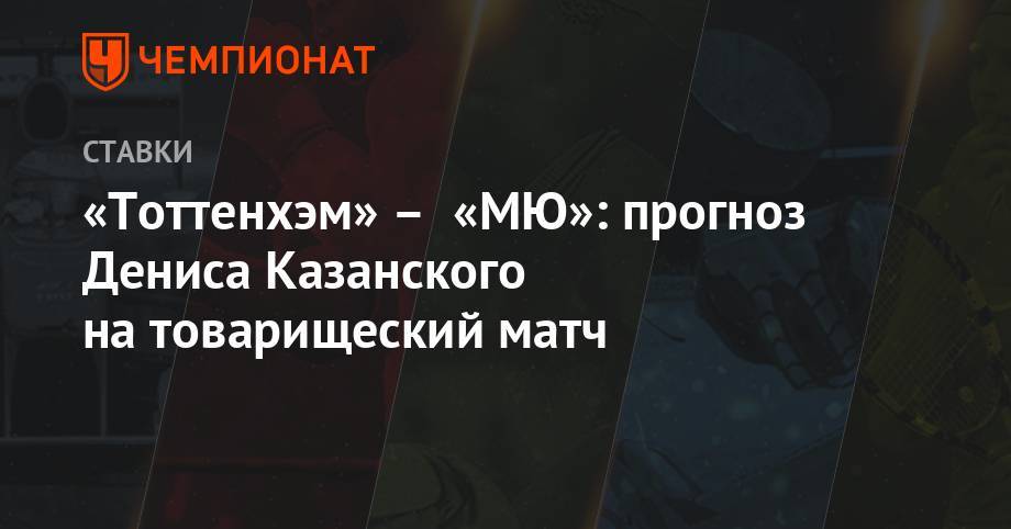 Денис Казанский - Давид Де-Хеа - «Тоттенхэм» – «МЮ»: прогноз Дениса Казанского на товарищеский матч - championat.com - Англия