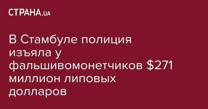 В Стамбуле полиция изъяла у фальшивомонетчиков $271 миллион липовых долларов - strana.ua - США - Украина - Киев - Турция - Стамбул