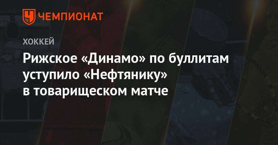 Рижское «Динамо» по буллитам уступило «Нефтянику» в товарищеском матче - championat.com - Рига - Альметьевск - Латвия