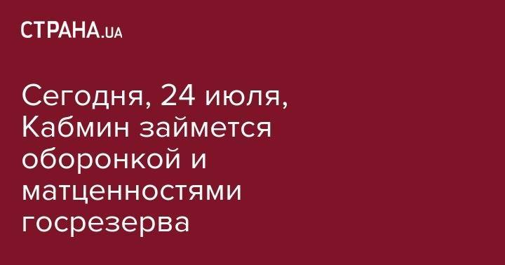 Сегодня, 24 июля, Кабмин займется оборонкой и матценностями госрезерва - strana.ua - Россия - Украина - Сербия
