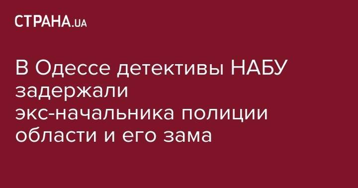 В Одессе детективы НАБУ задержали экс-начальника полиции области и его зама - strana.ua - Украина - Одесса - Одесская обл.