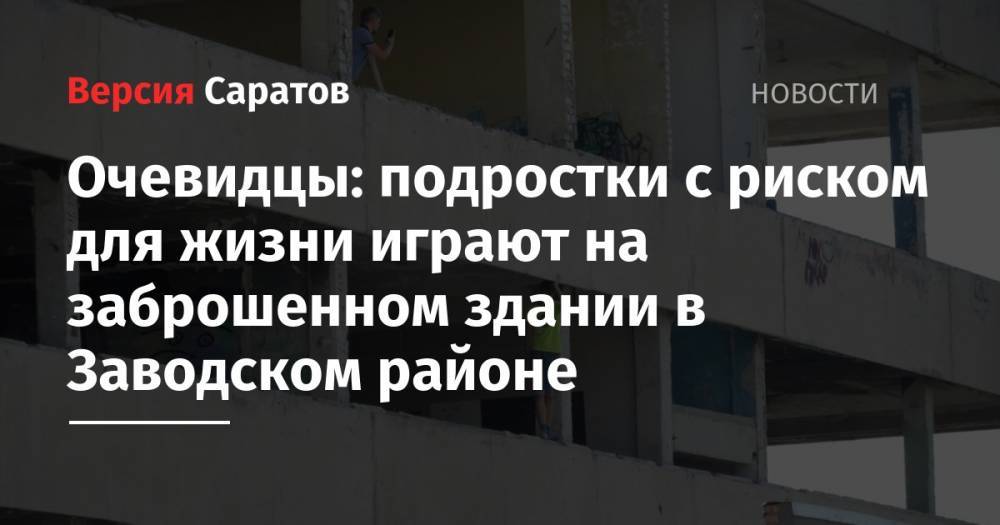 Очевидцы: подростки с риском для жизни играют на заброшенном здании в Заводском районе - nversia.ru - Саратов