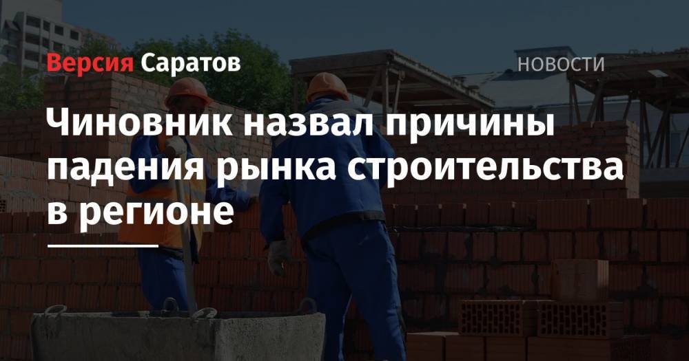 Павел Мигачев - Чиновник назвал причины падения рынка строительства в регионе - nversia.ru - Россия - Саратовская обл.