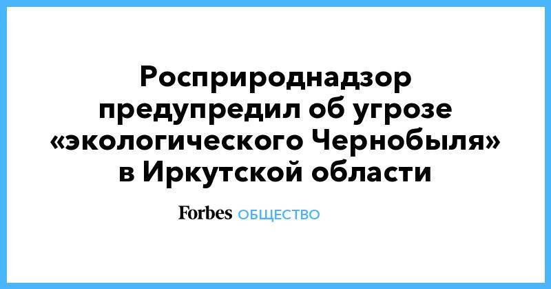 Светлана Радионова - Росприроднадзор предупредил об угрозе «экологического Чернобыля» в Иркутской области - forbes.ru - Иркутская обл.