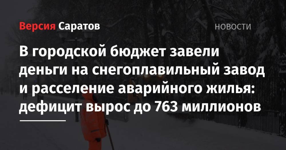 В городской бюджет завели деньги на снегоплавильный завод и расселение аварийного жилья: дефицит вырос до 763 миллионов - nversia.ru - Россия - Саратов
