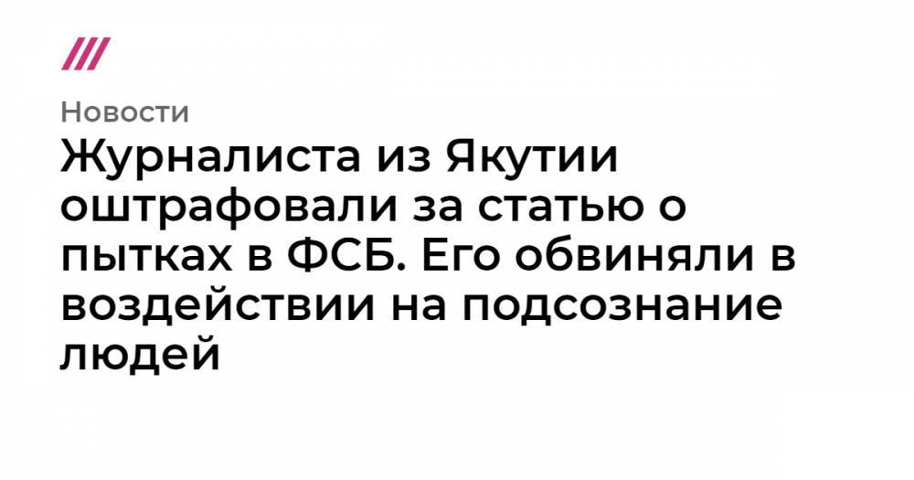 Михаил Романов - Журналиста из Якутии оштрафовали за статью о пытках в ФСБ. Его обвиняли в воздействии на подсознание людей - tvrain.ru - Якутск - Архангельск