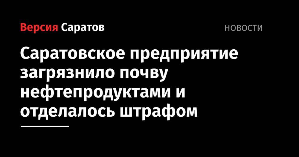Саратовское предприятие загрязнило почву нефтепродуктами и отделалось штрафом - nversia.ru - Саратовская обл. - Саратов
