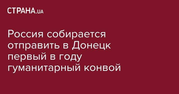Россия собирается отправить в Донецк первый в году гуманитарный конвой - strana.ua - Москва - Россия - ДНР - Донецк