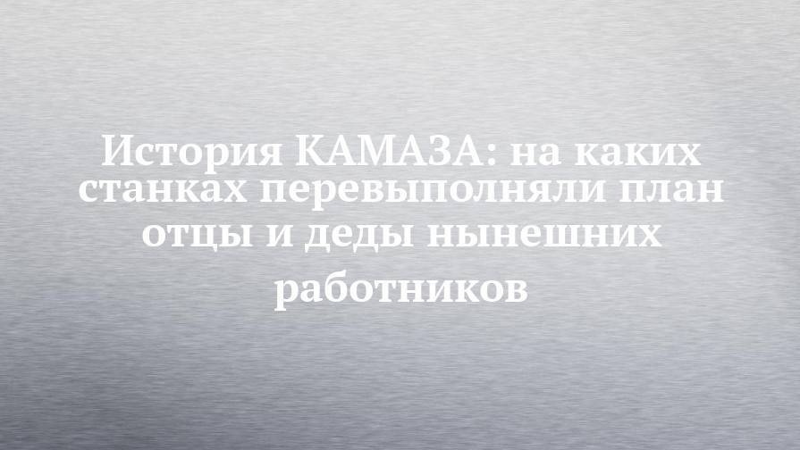История КАМАЗА: на каких станках перевыполняли план отцы и деды нынешних работников - chelny-izvest.ru - США