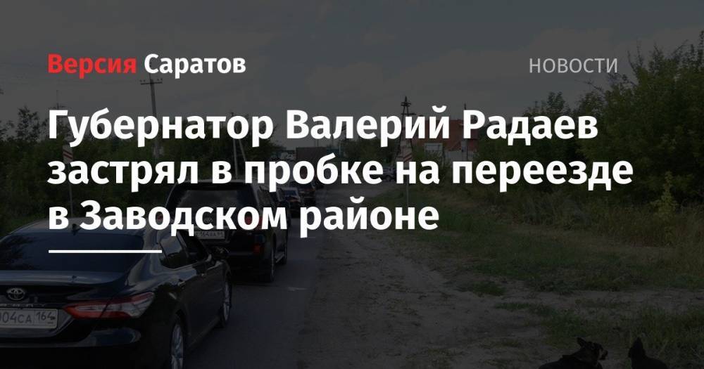 Валерий Радаев - Губернатор Валерий Радаев застрял в пробке на переезде в Заводском районе - nversia.ru - Саратовская обл.