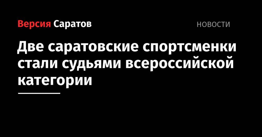 Павел Колобков - Две саратовские спортсменки стали судьями всероссийской категории - nversia.ru - Россия - Саратовская обл.