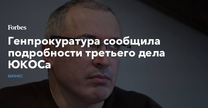 Михаил Ходорковский - Генпрокуратура сообщила подробности третьего дела ЮКОСа - forbes.ru