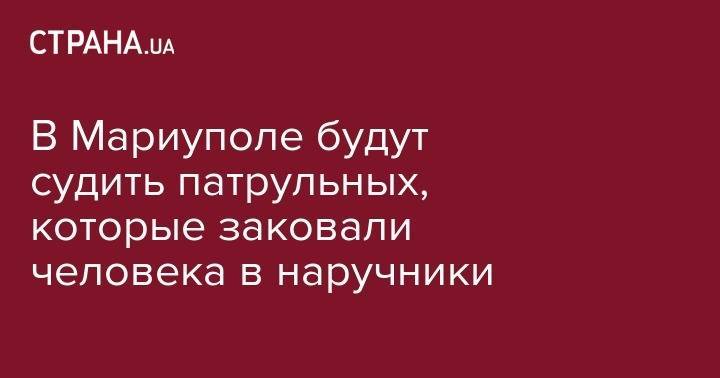 В Мариуполе будут судить патрульных, которые заковали человека в наручники - strana.ua - обл. Донецкая - Мариуполь - Краматорск