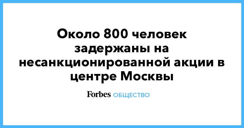 Около 800 человек задержаны на несанкционированной акции в центре Москвы - forbes.ru - Москва - район Щукино