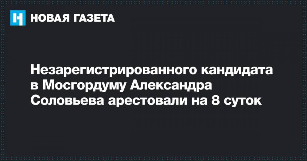 Александр Соловьев - Незарегистрированного кандидата в Мосгордуму Александра Соловьева арестовали на 8 суток - novayagazeta.ru - Москва
