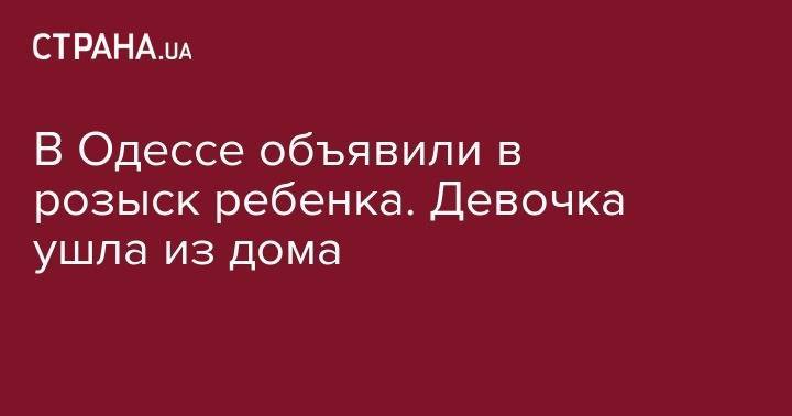 В Одессе объявили в розыск ребенка. Девочка ушла из дома - strana.ua - Украина - Одесса - Одесская обл.