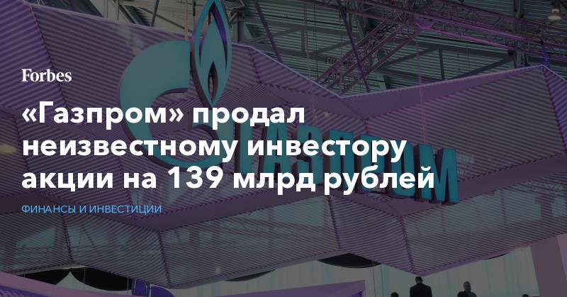 «Газпром» продал неизвестному инвестору акции на 139 млрд рублей - forbes.ru - Кипр - Голландия